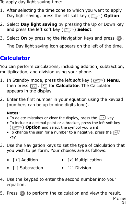 Planner131To apply day light saving time:1. After selecting the time zone to which you want to apply Day light saving, press the left soft key ( ) Option.2. Select Day light saving by pressing the Up or Down key and press the left soft key ( ) Select.3. Select On by pressing the Navigation keys and press  .The Day light saving icon appears on the left of the time.CalculatorYou can perform calculations, including addition, subtraction, multiplication, and division using your phone. 1. In Standby mode, press the left soft key ( ) Menu, then press  ,   for Calculator. The Calculator appears in the display.2. Enter the first number in your equation using the keypad (numbers can be up to nine digits long).Notes:• To delete mistakes or clear the display, press the   key. • To include a decimal point or a bracket, press the left soft key () Option and select the symbol you want.• To change the sign for a number to a negative, press the   key.3. Use the Navigation keys to set the type of calculation that you wish to perform. Your choices are as follows.4. Use the keypad to enter the second number into your equation. 5. Press   to perform the calculation and view the result.• [+] Addition • [x] Multiplication• [-] Subtraction •[÷] Division