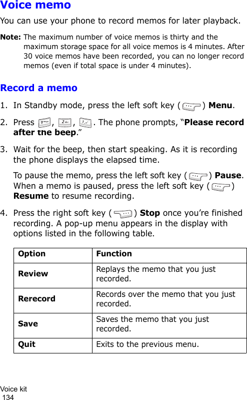 Voice kit                                                                                        134Voice memoYou can use your phone to record memos for later playback.Note: The maximum number of voice memos is thirty and the maximum storage space for all voice memos is 4 minutes. After 30 voice memos have been recorded, you can no longer record memos (even if total space is under 4 minutes).Record a memo1. In Standby mode, press the left soft key ( ) Menu.2. Press  ,  ,  . The phone prompts, “Please record after the beep.”3. Wait for the beep, then start speaking. As it is recording the phone displays the elapsed time.To pause the memo, press the left soft key ( ) Pause. When a memo is paused, press the left soft key ( ) Resume to resume recording.4. Press the right soft key ( ) Stop once you’re finished recording. A pop-up menu appears in the display with options listed in the following table.Option FunctionReviewReplays the memo that you just recorded.RerecordRecords over the memo that you just recorded.SaveSaves the memo that you just recorded.QuitExits to the previous menu.
