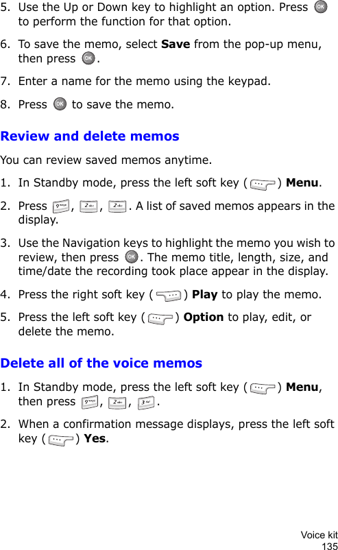Voice kit1355. Use the Up or Down key to highlight an option. Press   to perform the function for that option.6. To save the memo, select Save from the pop-up menu, then press  .7. Enter a name for the memo using the keypad.8. Press   to save the memo.Review and delete memosYou can review saved memos anytime.1. In Standby mode, press the left soft key ( ) Menu.2. Press  ,  ,  . A list of saved memos appears in the display.3. Use the Navigation keys to highlight the memo you wish to review, then press  . The memo title, length, size, and time/date the recording took place appear in the display.4. Press the right soft key ( ) Play to play the memo.5. Press the left soft key ( ) Option to play, edit, or delete the memo.Delete all of the voice memos1. In Standby mode, press the left soft key ( ) Menu, then press  ,  ,  .2. When a confirmation message displays, press the left soft key ( ) Yes.