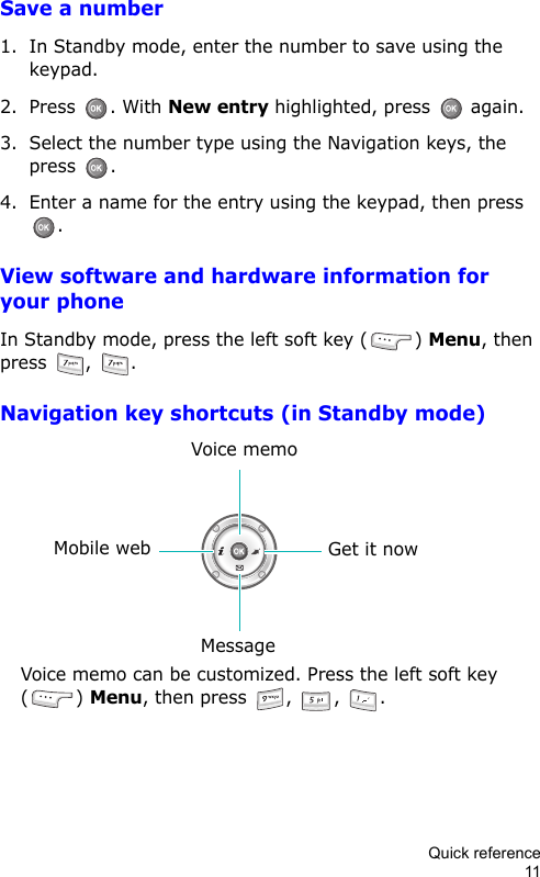 Quick reference11Save a number1. In Standby mode, enter the number to save using the keypad.2. Press . With New entry highlighted, press   again.3. Select the number type using the Navigation keys, the press .4. Enter a name for the entry using the keypad, then press .View software and hardware information for your phoneIn Standby mode, press the left soft key ( ) Menu, then press  ,  .Navigation key shortcuts (in Standby mode)Get it nowMobile webVoice memoMessageVoice memo can be customized. Press the left soft key () Menu, then press  ,  ,  .