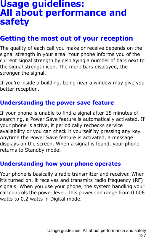 Usage guidelines: All about performance and safety137Usage guidelines: All about performance and safetyGetting the most out of your receptionThe quality of each call you make or receive depends on the signal strength in your area. Your phone informs you of the current signal strength by displaying a number of bars next to the signal strength icon. The more bars displayed, the stronger the signal.If you’re inside a building, being near a window may give you better reception.Understanding the power save featureIf your phone is unable to find a signal after 15 minutes of searching, a Power Save feature is automatically activated. If your phone is active, it periodically rechecks service availability or you can check it yourself by pressing any key.  Anytime the Power Save feature is activated, a message displays on the screen. When a signal is found, your phone returns to Standby mode.Understanding how your phone operatesYour phone is basically a radio transmitter and receiver. When it’s turned on, it receives and transmits radio frequency (RF) signals. When you use your phone, the system handling your call controls the power level. This power can range from 0.006 watts to 0.2 watts in Digital mode.