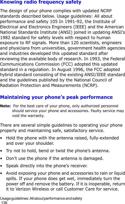 Usage guidelines: All about performance and safety                                                                                        138Knowing radio frequency safetyThe design of your phone complies with updated NCRP standards described below. Usage guidelines: All about performance and safety 105 In 1991-92, the Institute of Electrical and Electronics Engineers (IEEE) and the American National Standards Institute (ANSI) joined in updating ANSI’s 1982 standard for safety levels with respect to human exposure to RF signals. More than 120 scientists, engineers and physicians from universities, government health agencies and industries developed this updated standard after reviewing the available body of research. In 1993, the Federal Communications Commission (FCC) adopted this updated standard in a regulation. In August 1996, the FCC adopted hybrid standard consisting of the existing ANSI/IEEE standard and the guidelines published by the National Council of Radiation Protection and Measurements (NCRP).Maintaining your phone’s peak performanceNote:  For the best care of your phone, only authorized personnel should service your phone and accessories. Faulty service may void the warranty.There are several simple guidelines to operating your phone properly and maintaining safe, satisfactory service.• Hold the phone with the antenna raised, fully-extended and over your shoulder.• Try not to hold, bend or twist the phone’s antenna.• Don’t use the phone if the antenna is damaged.• Speak directly into the phone’s receiver.• Avoid exposing your phone and accessories to rain or liquid spills. If your phone does get wet, immediately turn the power off and remove the battery. If it is inoperable, return it to Verizon Wireless or call Customer Care for service.