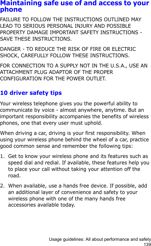 Usage guidelines: All about performance and safety139Maintaining safe use of and access to your phoneFAILURE TO FOLLOW THE INSTRUCTIONS OUTLINED MAY LEAD TO SERIOUS PERSONAL INJURY AND POSSIBLE PROPERTY DAMAGE IMPORTANT SAFETY INSTRUCTIONS - SAVE THESE INSTRUCTIONS.DANGER - TO REDUCE THE RISK OF FIRE OR ELECTRIC SHOCK, CAREFULLY FOLLOW THESE INSTRUCTIONS.FOR CONNECTION TO A SUPPLY NOT IN THE U.S.A., USE AN ATTACHMENT PLUG ADAPTOR OF THE PROPER CONFIGURATION FOR THE POWER OUTLET.10 driver safety tipsYour wireless telephone gives you the powerful ability to communicate by voice - almost anywhere, anytime. But an important responsibility accompanies the benefits of wireless phones, one that every user must uphold. When driving a car, driving is your first responsibility. When using your wireless phone behind the wheel of a car, practice good common sense and remember the following tips:1. Get to know your wireless phone and its features such as speed dial and redial. If available, these features help you to place your call without taking your attention off the road.2. When available, use a hands free device. If possible, add an additional layer of convenience and safety to your wireless phone with one of the many hands free accessories available today.