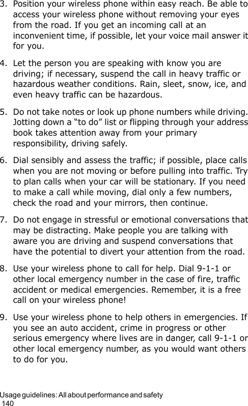 Usage guidelines: All about performance and safety                                                                                        1403. Position your wireless phone within easy reach. Be able to access your wireless phone without removing your eyes from the road. If you get an incoming call at an inconvenient time, if possible, let your voice mail answer it for you.4. Let the person you are speaking with know you are driving; if necessary, suspend the call in heavy traffic or hazardous weather conditions. Rain, sleet, snow, ice, and even heavy traffic can be hazardous.5. Do not take notes or look up phone numbers while driving. Jotting down a “to do” list or flipping through your address book takes attention away from your primary responsibility, driving safely.6. Dial sensibly and assess the traffic; if possible, place calls when you are not moving or before pulling into traffic. Try to plan calls when your car will be stationary. If you need to make a call while moving, dial only a few numbers, check the road and your mirrors, then continue.7. Do not engage in stressful or emotional conversations that may be distracting. Make people you are talking with aware you are driving and suspend conversations that have the potential to divert your attention from the road.8. Use your wireless phone to call for help. Dial 9-1-1 or other local emergency number in the case of fire, traffic accident or medical emergencies. Remember, it is a free call on your wireless phone!9. Use your wireless phone to help others in emergencies. If you see an auto accident, crime in progress or other serious emergency where lives are in danger, call 9-1-1 or other local emergency number, as you would want others to do for you.