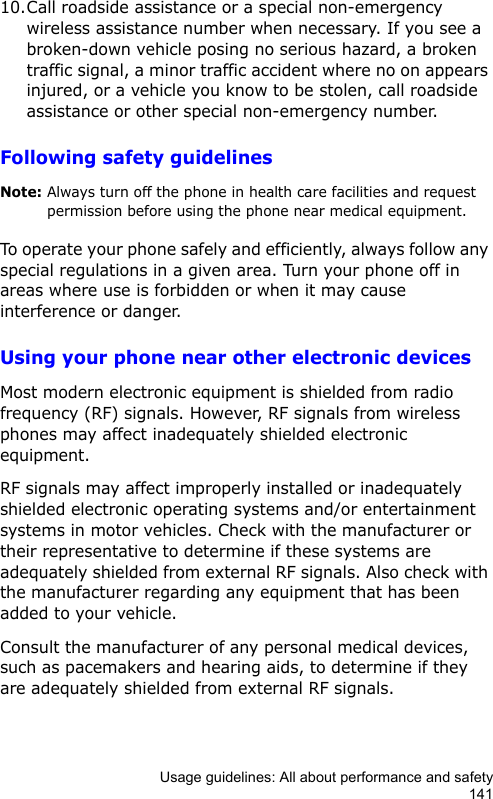 Usage guidelines: All about performance and safety14110.Call roadside assistance or a special non-emergency wireless assistance number when necessary. If you see a broken-down vehicle posing no serious hazard, a broken traffic signal, a minor traffic accident where no on appears injured, or a vehicle you know to be stolen, call roadside assistance or other special non-emergency number.Following safety guidelinesNote: Always turn off the phone in health care facilities and request permission before using the phone near medical equipment.To operate your phone safely and efficiently, always follow any special regulations in a given area. Turn your phone off in areas where use is forbidden or when it may cause interference or danger.Using your phone near other electronic devicesMost modern electronic equipment is shielded from radio frequency (RF) signals. However, RF signals from wireless phones may affect inadequately shielded electronic equipment. RF signals may affect improperly installed or inadequately shielded electronic operating systems and/or entertainment systems in motor vehicles. Check with the manufacturer or their representative to determine if these systems are adequately shielded from external RF signals. Also check with the manufacturer regarding any equipment that has been added to your vehicle.Consult the manufacturer of any personal medical devices, such as pacemakers and hearing aids, to determine if they are adequately shielded from external RF signals.