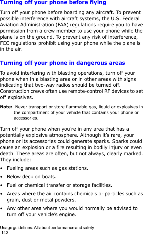 Usage guidelines: All about performance and safety                                                                                        142Turning off your phone before flyingTurn off your phone before boarding any aircraft. To prevent possible interference with aircraft systems, the U.S. Federal Aviation Administration (FAA) regulations require you to have permission from a crew member to use your phone while the plane is on the ground. To prevent any risk of interference, FCC regulations prohibit using your phone while the plane is in the air.Turning off your phone in dangerous areasTo avoid interfering with blasting operations, turn off your phone when in a blasting area or in other areas with signs indicating that two-way radios should be turned off.  Construction crews often use remote-control RF devices to set off explosives.Note:  Never transport or store flammable gas, liquid or explosives in the compartment of your vehicle that contains your phone or accessories.Turn off your phone when you’re in any area that has a potentially explosive atmosphere. Although it’s rare, your phone or its accessories could generate sparks. Sparks could cause an explosion or a fire resulting in bodily injury or even death. These areas are often, but not always, clearly marked.  They include:• Fueling areas such as gas stations.• Below deck on boats.• Fuel or chemical transfer or storage facilities.• Areas where the air contains chemicals or particles such as grain, dust or metal powders.• Any other area where you would normally be advised to turn off your vehicle’s engine.