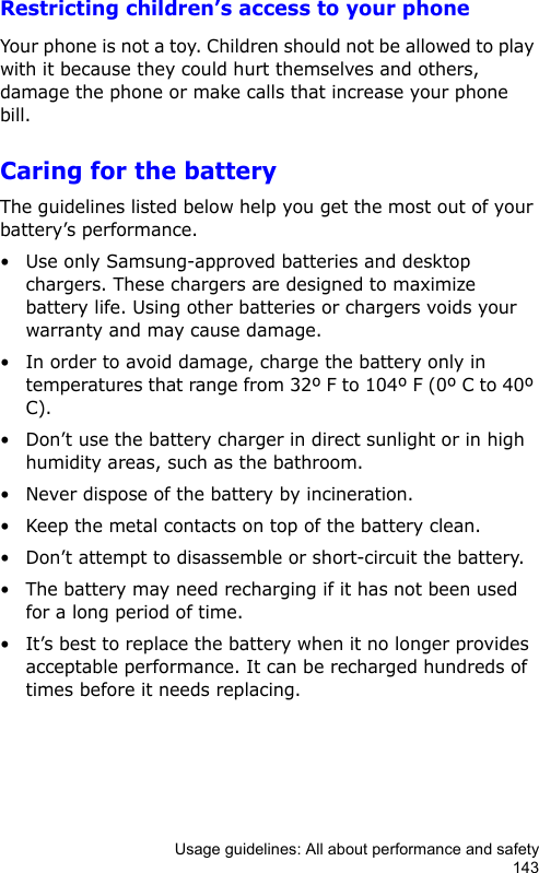 Usage guidelines: All about performance and safety143Restricting children’s access to your phoneYour phone is not a toy. Children should not be allowed to play with it because they could hurt themselves and others, damage the phone or make calls that increase your phone bill.Caring for the batteryThe guidelines listed below help you get the most out of your battery’s performance.• Use only Samsung-approved batteries and desktop chargers. These chargers are designed to maximize battery life. Using other batteries or chargers voids your warranty and may cause damage.• In order to avoid damage, charge the battery only in temperatures that range from 32º F to 104º F (0º C to 40º C).• Don’t use the battery charger in direct sunlight or in high humidity areas, such as the bathroom.• Never dispose of the battery by incineration.• Keep the metal contacts on top of the battery clean.• Don’t attempt to disassemble or short-circuit the battery.• The battery may need recharging if it has not been used for a long period of time.• It’s best to replace the battery when it no longer provides acceptable performance. It can be recharged hundreds of times before it needs replacing.