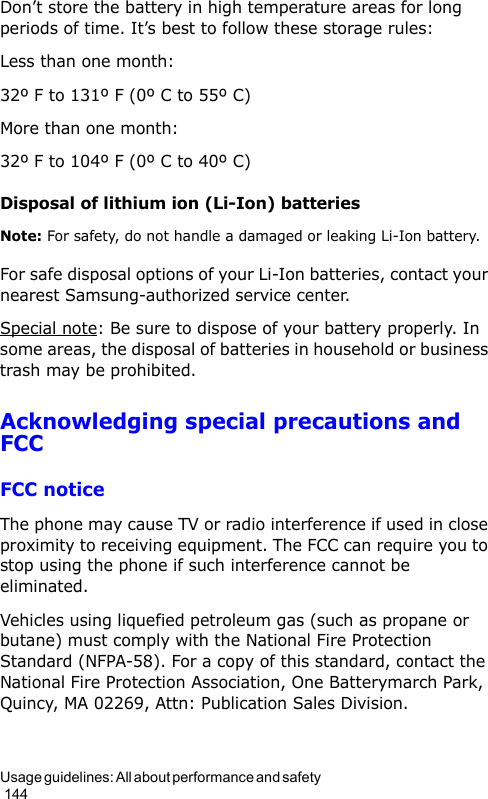 Usage guidelines: All about performance and safety                                                                                        144Don’t store the battery in high temperature areas for long periods of time. It’s best to follow these storage rules:Less than one month:32º F to 131º F (0º C to 55º C)More than one month:32º F to 104º F (0º C to 40º C)Disposal of lithium ion (Li-Ion) batteriesNote: For safety, do not handle a damaged or leaking Li-Ion battery.For safe disposal options of your Li-Ion batteries, contact your nearest Samsung-authorized service center.Special note: Be sure to dispose of your battery properly. In some areas, the disposal of batteries in household or business trash may be prohibited.Acknowledging special precautions and FCCFCC noticeThe phone may cause TV or radio interference if used in close proximity to receiving equipment. The FCC can require you to stop using the phone if such interference cannot be eliminated.Vehicles using liquefied petroleum gas (such as propane or butane) must comply with the National Fire Protection Standard (NFPA-58). For a copy of this standard, contact the National Fire Protection Association, One Batterymarch Park, Quincy, MA 02269, Attn: Publication Sales Division.