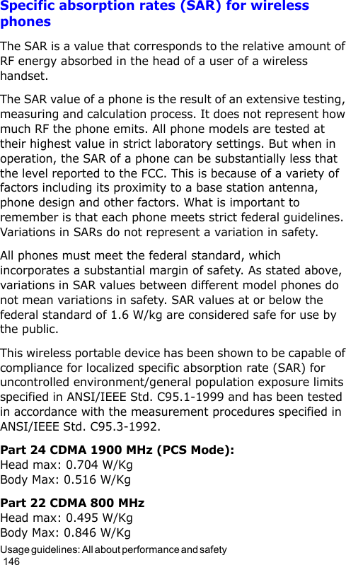 Usage guidelines: All about performance and safety                                                                                        146Specific absorption rates (SAR) for wireless phonesThe SAR is a value that corresponds to the relative amount of RF energy absorbed in the head of a user of a wireless handset.The SAR value of a phone is the result of an extensive testing, measuring and calculation process. It does not represent how much RF the phone emits. All phone models are tested at their highest value in strict laboratory settings. But when in operation, the SAR of a phone can be substantially less that the level reported to the FCC. This is because of a variety of factors including its proximity to a base station antenna, phone design and other factors. What is important to remember is that each phone meets strict federal guidelines. Variations in SARs do not represent a variation in safety.All phones must meet the federal standard, which incorporates a substantial margin of safety. As stated above, variations in SAR values between different model phones do not mean variations in safety. SAR values at or below the federal standard of 1.6 W/kg are considered safe for use by the public.This wireless portable device has been shown to be capable of compliance for localized specific absorption rate (SAR) for uncontrolled environment/general population exposure limits specified in ANSI/IEEE Std. C95.1-1999 and has been tested in accordance with the measurement procedures specified in ANSI/IEEE Std. C95.3-1992.Part 24 CDMA 1900 MHz (PCS Mode): Head max: 0.704 W/Kg Body Max: 0.516 W/KgPart 22 CDMA 800 MHz Head max: 0.495 W/Kg Body Max: 0.846 W/Kg