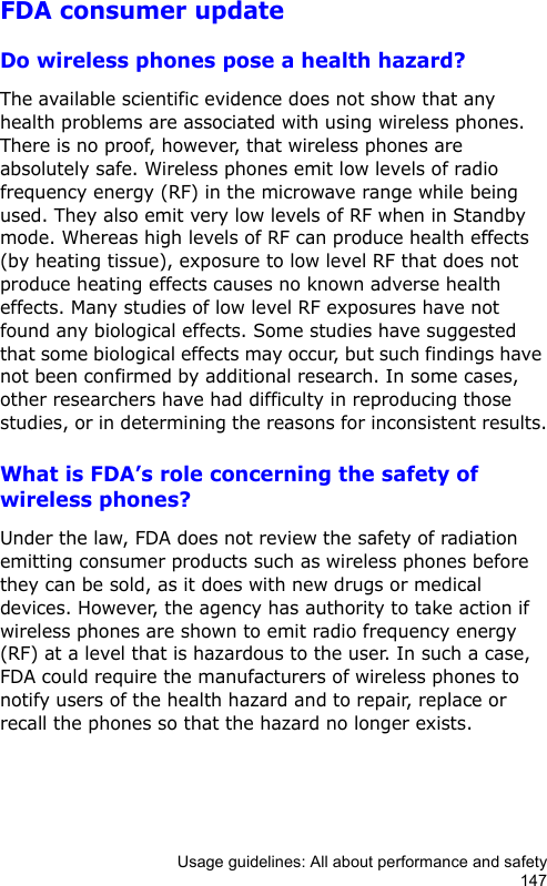 Usage guidelines: All about performance and safety147FDA consumer updateDo wireless phones pose a health hazard?The available scientific evidence does not show that any health problems are associated with using wireless phones. There is no proof, however, that wireless phones are absolutely safe. Wireless phones emit low levels of radio frequency energy (RF) in the microwave range while being used. They also emit very low levels of RF when in Standby mode. Whereas high levels of RF can produce health effects (by heating tissue), exposure to low level RF that does not produce heating effects causes no known adverse health effects. Many studies of low level RF exposures have not found any biological effects. Some studies have suggested that some biological effects may occur, but such findings have not been confirmed by additional research. In some cases, other researchers have had difficulty in reproducing those studies, or in determining the reasons for inconsistent results.What is FDA’s role concerning the safety of wireless phones?Under the law, FDA does not review the safety of radiation emitting consumer products such as wireless phones before they can be sold, as it does with new drugs or medical devices. However, the agency has authority to take action if wireless phones are shown to emit radio frequency energy (RF) at a level that is hazardous to the user. In such a case, FDA could require the manufacturers of wireless phones to notify users of the health hazard and to repair, replace or recall the phones so that the hazard no longer exists.