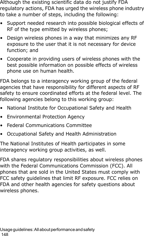 Usage guidelines: All about performance and safety                                                                                        148Although the existing scientific data do not justify FDA regulatory actions, FDA has urged the wireless phone industry to take a number of steps, including the following:• Support needed research into possible biological effects of RF of the type emitted by wireless phones;• Design wireless phones in a way that minimizes any RF exposure to the user that it is not necessary for device function; and• Cooperate in providing users of wireless phones with the best possible information on possible effects of wireless phone use on human health.FDA belongs to a interagency working group of the federal agencies that have responsibility for different aspects of RF safety to ensure coordinated efforts at the federal level. The following agencies belong to this working group:• National Institute for Occupational Safety and Health• Environmental Protection Agency• Federal Communications Committee• Occupational Safety and Health AdministrationThe National Institutes of Health participates in some interagency working group activities, as well.FDA shares regulatory responsibilities about wireless phones with the Federal Communications Commission (FCC). All phones that are sold in the United States must comply with FCC safety guidelines that limit RF exposure. FCC relies on FDA and other health agencies for safety questions about wireless phones.