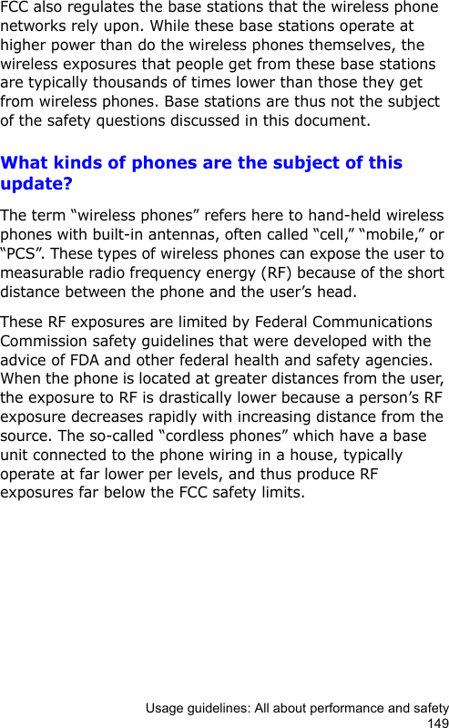 Usage guidelines: All about performance and safety149FCC also regulates the base stations that the wireless phone networks rely upon. While these base stations operate at higher power than do the wireless phones themselves, the wireless exposures that people get from these base stations are typically thousands of times lower than those they get from wireless phones. Base stations are thus not the subject of the safety questions discussed in this document.What kinds of phones are the subject of this update?The term “wireless phones” refers here to hand-held wireless phones with built-in antennas, often called “cell,” “mobile,” or “PCS”. These types of wireless phones can expose the user to measurable radio frequency energy (RF) because of the short distance between the phone and the user’s head.These RF exposures are limited by Federal Communications Commission safety guidelines that were developed with the advice of FDA and other federal health and safety agencies. When the phone is located at greater distances from the user, the exposure to RF is drastically lower because a person’s RF exposure decreases rapidly with increasing distance from the source. The so-called “cordless phones” which have a base unit connected to the phone wiring in a house, typically operate at far lower per levels, and thus produce RF exposures far below the FCC safety limits.