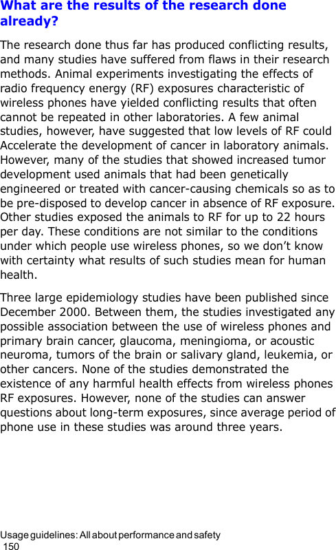 Usage guidelines: All about performance and safety                                                                                        150What are the results of the research done already?The research done thus far has produced conflicting results, and many studies have suffered from flaws in their research methods. Animal experiments investigating the effects of radio frequency energy (RF) exposures characteristic of wireless phones have yielded conflicting results that often cannot be repeated in other laboratories. A few animal studies, however, have suggested that low levels of RF could Accelerate the development of cancer in laboratory animals. However, many of the studies that showed increased tumor development used animals that had been genetically engineered or treated with cancer-causing chemicals so as to be pre-disposed to develop cancer in absence of RF exposure. Other studies exposed the animals to RF for up to 22 hours per day. These conditions are not similar to the conditions under which people use wireless phones, so we don’t know with certainty what results of such studies mean for human health.Three large epidemiology studies have been published since December 2000. Between them, the studies investigated any possible association between the use of wireless phones and primary brain cancer, glaucoma, meningioma, or acoustic neuroma, tumors of the brain or salivary gland, leukemia, or other cancers. None of the studies demonstrated the existence of any harmful health effects from wireless phones RF exposures. However, none of the studies can answer questions about long-term exposures, since average period of phone use in these studies was around three years.