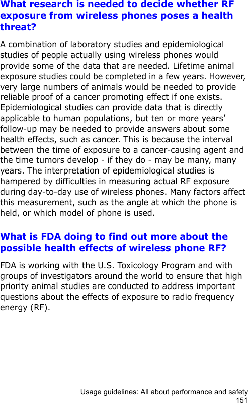 Usage guidelines: All about performance and safety151What research is needed to decide whether RF exposure from wireless phones poses a health threat?A combination of laboratory studies and epidemiological studies of people actually using wireless phones would provide some of the data that are needed. Lifetime animal exposure studies could be completed in a few years. However, very large numbers of animals would be needed to provide reliable proof of a cancer promoting effect if one exists. Epidemiological studies can provide data that is directly applicable to human populations, but ten or more years’ follow-up may be needed to provide answers about some health effects, such as cancer. This is because the interval between the time of exposure to a cancer-causing agent and the time tumors develop - if they do - may be many, many years. The interpretation of epidemiological studies is hampered by difficulties in measuring actual RF exposure during day-to-day use of wireless phones. Many factors affect this measurement, such as the angle at which the phone is held, or which model of phone is used.What is FDA doing to find out more about the possible health effects of wireless phone RF?FDA is working with the U.S. Toxicology Program and with groups of investigators around the world to ensure that high priority animal studies are conducted to address important questions about the effects of exposure to radio frequency energy (RF).