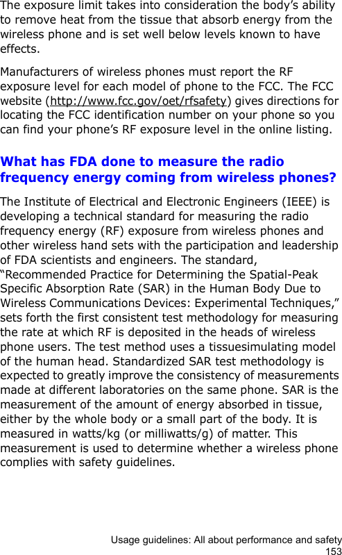 Usage guidelines: All about performance and safety153The exposure limit takes into consideration the body’s ability to remove heat from the tissue that absorb energy from the wireless phone and is set well below levels known to have effects.Manufacturers of wireless phones must report the RF exposure level for each model of phone to the FCC. The FCC website (http://www.fcc.gov/oet/rfsafety) gives directions for locating the FCC identification number on your phone so you can find your phone’s RF exposure level in the online listing.What has FDA done to measure the radio frequency energy coming from wireless phones?The Institute of Electrical and Electronic Engineers (IEEE) is developing a technical standard for measuring the radio frequency energy (RF) exposure from wireless phones and other wireless hand sets with the participation and leadership of FDA scientists and engineers. The standard, “Recommended Practice for Determining the Spatial-Peak Specific Absorption Rate (SAR) in the Human Body Due to Wireless Communications Devices: Experimental Techniques,” sets forth the first consistent test methodology for measuring the rate at which RF is deposited in the heads of wireless phone users. The test method uses a tissuesimulating model of the human head. Standardized SAR test methodology is expected to greatly improve the consistency of measurements made at different laboratories on the same phone. SAR is the measurement of the amount of energy absorbed in tissue, either by the whole body or a small part of the body. It is measured in watts/kg (or milliwatts/g) of matter. This measurement is used to determine whether a wireless phone complies with safety guidelines.