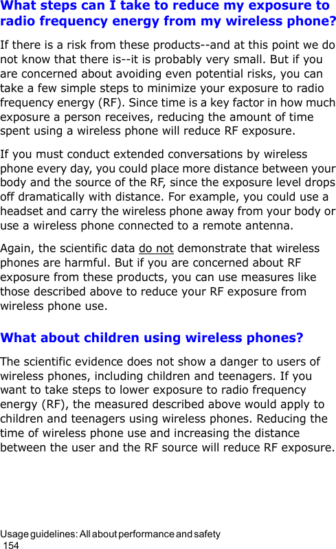 Usage guidelines: All about performance and safety                                                                                        154What steps can I take to reduce my exposure to radio frequency energy from my wireless phone?If there is a risk from these products--and at this point we do not know that there is--it is probably very small. But if you are concerned about avoiding even potential risks, you can take a few simple steps to minimize your exposure to radio frequency energy (RF). Since time is a key factor in how much exposure a person receives, reducing the amount of time spent using a wireless phone will reduce RF exposure.If you must conduct extended conversations by wireless phone every day, you could place more distance between your body and the source of the RF, since the exposure level drops off dramatically with distance. For example, you could use a headset and carry the wireless phone away from your body or use a wireless phone connected to a remote antenna.Again, the scientific data do not demonstrate that wireless phones are harmful. But if you are concerned about RF exposure from these products, you can use measures like those described above to reduce your RF exposure from wireless phone use.What about children using wireless phones?The scientific evidence does not show a danger to users of wireless phones, including children and teenagers. If you want to take steps to lower exposure to radio frequency energy (RF), the measured described above would apply to children and teenagers using wireless phones. Reducing the time of wireless phone use and increasing the distance between the user and the RF source will reduce RF exposure.