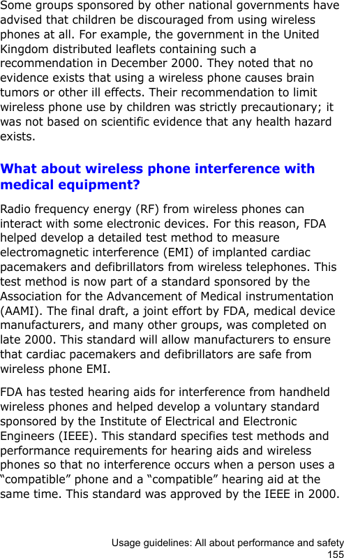 Usage guidelines: All about performance and safety155Some groups sponsored by other national governments have advised that children be discouraged from using wireless phones at all. For example, the government in the United Kingdom distributed leaflets containing such a recommendation in December 2000. They noted that no evidence exists that using a wireless phone causes brain tumors or other ill effects. Their recommendation to limit wireless phone use by children was strictly precautionary; it was not based on scientific evidence that any health hazard exists.What about wireless phone interference with medical equipment?Radio frequency energy (RF) from wireless phones can interact with some electronic devices. For this reason, FDA helped develop a detailed test method to measure electromagnetic interference (EMI) of implanted cardiac pacemakers and defibrillators from wireless telephones. This test method is now part of a standard sponsored by the Association for the Advancement of Medical instrumentation (AAMI). The final draft, a joint effort by FDA, medical device manufacturers, and many other groups, was completed on late 2000. This standard will allow manufacturers to ensure that cardiac pacemakers and defibrillators are safe from wireless phone EMI.FDA has tested hearing aids for interference from handheld wireless phones and helped develop a voluntary standard sponsored by the Institute of Electrical and Electronic Engineers (IEEE). This standard specifies test methods and performance requirements for hearing aids and wireless phones so that no interference occurs when a person uses a “compatible” phone and a “compatible” hearing aid at the same time. This standard was approved by the IEEE in 2000.