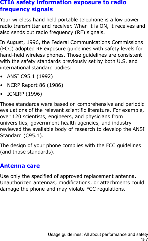 Usage guidelines: All about performance and safety157CTIA safety information exposure to radio frequency signalsYour wireless hand held portable telephone is a low power radio transmitter and receiver. When it is ON, it receives and also sends out radio frequency (RF) signals.In August, 1996, the Federal Communications Commissions (FCC) adopted RF exposure guidelines with safety levels for hand-held wireless phones. Those guidelines are consistent with the safety standards previously set by both U.S. and international standard bodies:• ANSI C95.1 (1992)• NCRP Report 86 (1986)• ICNIRP (1996)Those standards were based on comprehensive and periodic evaluations of the relevant scientific literature. For example, over 120 scientists, engineers, and physicians from universities, government health agencies, and industry reviewed the available body of research to develop the ANSI Standard (C95.1).The design of your phone complies with the FCC guidelines (and those standards).Antenna careUse only the specified of approved replacement antenna. Unauthorized antennas, modifications, or attachments could damage the phone and may violate FCC regulations.
