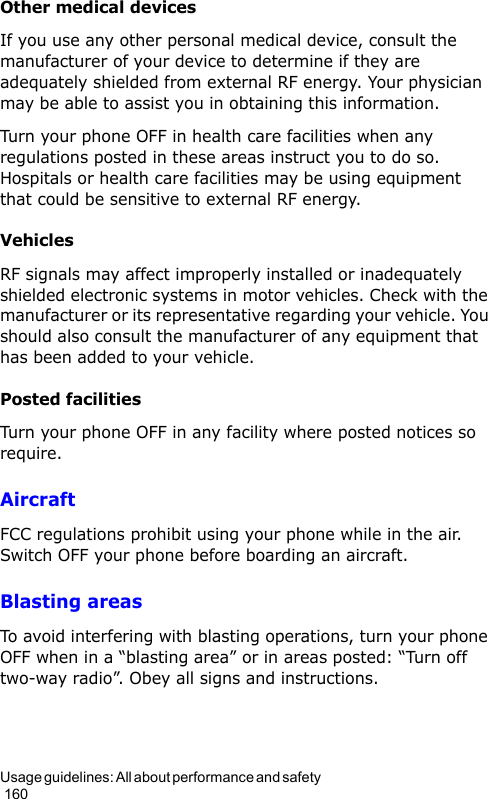 Usage guidelines: All about performance and safety                                                                                        160Other medical devicesIf you use any other personal medical device, consult the manufacturer of your device to determine if they are adequately shielded from external RF energy. Your physician may be able to assist you in obtaining this information. Turn your phone OFF in health care facilities when any regulations posted in these areas instruct you to do so. Hospitals or health care facilities may be using equipment that could be sensitive to external RF energy.VehiclesRF signals may affect improperly installed or inadequately shielded electronic systems in motor vehicles. Check with the manufacturer or its representative regarding your vehicle. You should also consult the manufacturer of any equipment that has been added to your vehicle.Posted facilitiesTurn your phone OFF in any facility where posted notices so require.AircraftFCC regulations prohibit using your phone while in the air. Switch OFF your phone before boarding an aircraft.Blasting areasTo avoid interfering with blasting operations, turn your phone OFF when in a “blasting area” or in areas posted: “Turn off two-way radio”. Obey all signs and instructions.