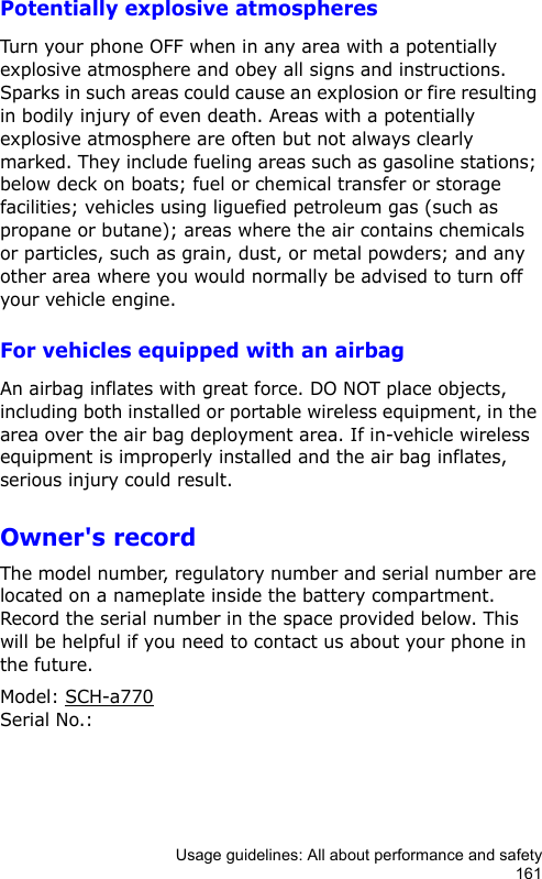 Usage guidelines: All about performance and safety161Potentially explosive atmospheresTurn your phone OFF when in any area with a potentially explosive atmosphere and obey all signs and instructions. Sparks in such areas could cause an explosion or fire resulting in bodily injury of even death. Areas with a potentially explosive atmosphere are often but not always clearly marked. They include fueling areas such as gasoline stations; below deck on boats; fuel or chemical transfer or storage facilities; vehicles using liguefied petroleum gas (such as propane or butane); areas where the air contains chemicals or particles, such as grain, dust, or metal powders; and any other area where you would normally be advised to turn off your vehicle engine.For vehicles equipped with an airbagAn airbag inflates with great force. DO NOT place objects, including both installed or portable wireless equipment, in the area over the air bag deployment area. If in-vehicle wireless equipment is improperly installed and the air bag inflates, serious injury could result.Owner&apos;s recordThe model number, regulatory number and serial number are located on a nameplate inside the battery compartment. Record the serial number in the space provided below. This will be helpful if you need to contact us about your phone in the future.Model: SCH-a770Serial No.: 