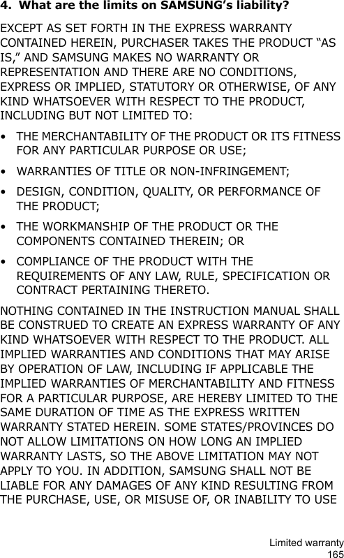 Limited warranty1654. What are the limits on SAMSUNG’s liability?EXCEPT AS SET FORTH IN THE EXPRESS WARRANTY CONTAINED HEREIN, PURCHASER TAKES THE PRODUCT “AS IS,” AND SAMSUNG MAKES NO WARRANTY OR REPRESENTATION AND THERE ARE NO CONDITIONS, EXPRESS OR IMPLIED, STATUTORY OR OTHERWISE, OF ANY KIND WHATSOEVER WITH RESPECT TO THE PRODUCT, INCLUDING BUT NOT LIMITED TO:• THE MERCHANTABILITY OF THE PRODUCT OR ITS FITNESS FOR ANY PARTICULAR PURPOSE OR USE;• WARRANTIES OF TITLE OR NON-INFRINGEMENT;• DESIGN, CONDITION, QUALITY, OR PERFORMANCE OF THE PRODUCT;• THE WORKMANSHIP OF THE PRODUCT OR THE COMPONENTS CONTAINED THEREIN; OR• COMPLIANCE OF THE PRODUCT WITH THE REQUIREMENTS OF ANY LAW, RULE, SPECIFICATION OR CONTRACT PERTAINING THERETO. NOTHING CONTAINED IN THE INSTRUCTION MANUAL SHALL BE CONSTRUED TO CREATE AN EXPRESS WARRANTY OF ANY KIND WHATSOEVER WITH RESPECT TO THE PRODUCT. ALL IMPLIED WARRANTIES AND CONDITIONS THAT MAY ARISE BY OPERATION OF LAW, INCLUDING IF APPLICABLE THE IMPLIED WARRANTIES OF MERCHANTABILITY AND FITNESS FOR A PARTICULAR PURPOSE, ARE HEREBY LIMITED TO THE SAME DURATION OF TIME AS THE EXPRESS WRITTEN WARRANTY STATED HEREIN. SOME STATES/PROVINCES DO NOT ALLOW LIMITATIONS ON HOW LONG AN IMPLIED WARRANTY LASTS, SO THE ABOVE LIMITATION MAY NOT APPLY TO YOU. IN ADDITION, SAMSUNG SHALL NOT BE LIABLE FOR ANY DAMAGES OF ANY KIND RESULTING FROM THE PURCHASE, USE, OR MISUSE OF, OR INABILITY TO USE 
