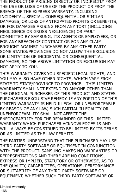 Limited warranty                                                                                        166THE PRODUCT OR ARISING DIRECTLY OR INDIRECTLY FROM THE USE OR LOSS OF USE OF THE PRODUCT OR FROM THE BREACH OF THE EXPRESS WARRANTY, INCLUDING INCIDENTAL, SPECIAL, CONSEQUENTIAL OR SIMILAR DAMAGES, OR LOSS OF ANTICIPATED PROFITS OR BENEFITS, OR FOR DAMAGES ARISING FROM ANY TORT (INCLUDING NEGLIGENCE OR GROSS NEGLIGENCE) OR FAULT COMMITTED BY SAMSUNG, ITS AGENTS OR EMPLOYEES, OR FOR ANY BREACH OF CONTRACT OR FOR ANY CLAIM BROUGHT AGAINST PURCHASER BY ANY OTHER PARTY.  SOME STATES/PROVINCES DO NOT ALLOW THE EXCLUSION OR LIMITATION OF INCIDENTAL OR CONSEQUENTIAL DAMAGES, SO THE ABOVE LIMITATION OR EXCLUSION MAY NOT APPLY TO YOU. THIS WARRANTY GIVES YOU SPECIFIC LEGAL RIGHTS, AND YOU MAY ALSO HAVE OTHER RIGHTS, WHICH VARY FROM STATE TO STATE/PROVINCE TO PROVINCE.   THIS LIMITED WARRANTY SHALL NOT EXTEND TO ANYONE OTHER THAN THE ORIGINAL PURCHASER OF THIS PRODUCT AND STATES PURCHASER’S EXCLUSIVE REMEDY. IF ANY PORTION OF THIS LIMITED WARRANTY IS HELD ILLEGAL OR UNENFORCEABLE BY REASON OF ANY LAW, SUCH PARTIAL ILLEGALITY OR UNENFORCEABILITY SHALL NOT AFFECT THE ENFORCEABILITY FOR THE REMAINDER OF THIS LIMITED WARRANTY WHICH PURCHASER ACKNOWLEDGES IS AND WILL ALWAYS BE CONSTRUED TO BE LIMITED BY ITS TERMS OR AS LIMITED AS THE LAW PERMITS.THE PARTIES UNDERSTAND THAT THE PURCHASER MAY USE THIRD-PARTY SOFTWARE OR EQUIPMENT IN CONJUNCTION WITH THE PRODUCT. SAMSUNG MAKES NO WARRANTIES OR REPRESENTATIONS AND THERE ARE NO CONDITIONS, EXPRESS OR IMPLIED, STATUTORY OR OTHERWISE, AS TO THE QUALITY, CAPABILITIES, OPERATIONS, PERFORMANCE OR SUITABILITY OF ANY THIRD-PARTY SOFTWARE OR EQUIPMENT, WHETHER SUCH THIRD-PARTY SOFTWARE OR 