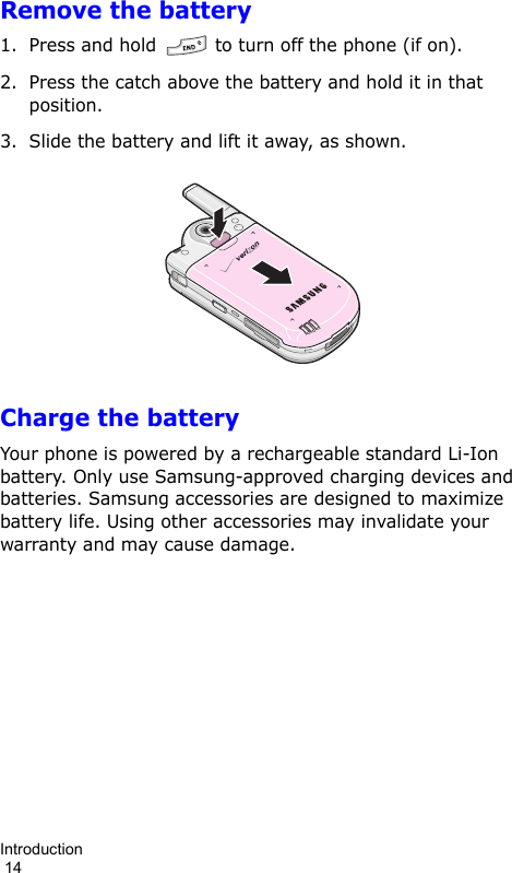 Introduction                                                                                        14Remove the battery1. Press and hold   to turn off the phone (if on).2. Press the catch above the battery and hold it in that position.3. Slide the battery and lift it away, as shown.Charge the batteryYour phone is powered by a rechargeable standard Li-Ion battery. Only use Samsung-approved charging devices and batteries. Samsung accessories are designed to maximize battery life. Using other accessories may invalidate your warranty and may cause damage.