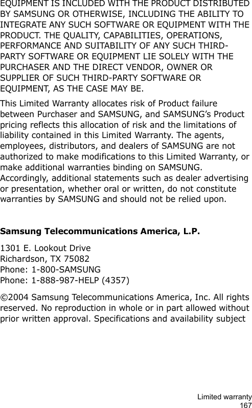 Limited warranty167EQUIPMENT IS INCLUDED WITH THE PRODUCT DISTRIBUTED BY SAMSUNG OR OTHERWISE, INCLUDING THE ABILITY TO INTEGRATE ANY SUCH SOFTWARE OR EQUIPMENT WITH THE PRODUCT. THE QUALITY, CAPABILITIES, OPERATIONS, PERFORMANCE AND SUITABILITY OF ANY SUCH THIRD-PARTY SOFTWARE OR EQUIPMENT LIE SOLELY WITH THE PURCHASER AND THE DIRECT VENDOR, OWNER OR SUPPLIER OF SUCH THIRD-PARTY SOFTWARE OR EQUIPMENT, AS THE CASE MAY BE.This Limited Warranty allocates risk of Product failure between Purchaser and SAMSUNG, and SAMSUNG’s Product pricing reflects this allocation of risk and the limitations of liability contained in this Limited Warranty. The agents, employees, distributors, and dealers of SAMSUNG are not authorized to make modifications to this Limited Warranty, or make additional warranties binding on SAMSUNG.  Accordingly, additional statements such as dealer advertising or presentation, whether oral or written, do not constitute warranties by SAMSUNG and should not be relied upon.Samsung Telecommunications America, L.P.1301 E. Lookout Drive Richardson, TX 75082 Phone: 1-800-SAMSUNG Phone: 1-888-987-HELP (4357)©2004 Samsung Telecommunications America, Inc. All rights reserved. No reproduction in whole or in part allowed without prior written approval. Specifications and availability subject
