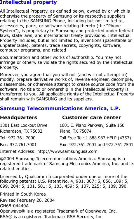 4Intellectual propertyAll Intellectual Property, as defined below, owned by or which is otherwise the property of Samsung or its respective suppliers relating to the SAMSUNG Phone, including but not limited to, accessories, parts, or software relating thereto (the “Phone System”), is proprietary to Samsung and protected under federal laws, state laws, and international treaty provisions. Intellectual Property includes, but is not limited to, inventions (patentable or unpatentable), patents, trade secrets, copyrights, software, computer programs, and relateddocumentation and other works of authorship. You may not infringe or otherwise violate the rights secured by the Intellectual Property.Moreover, you agree that you will not (and will not attempt to) modify, prepare derivative works of, reverse engineer, decompile, disassemble, or otherwise attempt to create source code from the software. No title to or ownership in the Intellectual Property is transferred to you. All applicable rights of the Intellectual Property shall remain with SAMSUNG and its suppliers.Samsung Telecommunications America, L.P.Headquarters               Customer care center1301 East Lookout Drive         1601 E. Plano Parkway, Suite 150Richardson, TX 75082             Plano, TX 75074Tel: 972.761.7000                  Toll Free Tel: 1.888.987.HELP (4357)Fax: 972.761.7001                 Fax: 972.761.7001 and 972.761.7501Internet Address: http://www.samsungusa.com©2004 Samsung Telecommunications America. Samsung is a registered trademark of Samsung Electronics America, Inc. and its related entities.Licensed by Qualcomm Incorporated under one or more of the following patents: U.S. Patent No. 4, 901, 307; 5, 056, 109; 5, 099, 204; 5, 101, 501; 5, 103, 459; 5, 107, 225; 5, 109, 390.Printed in South KoreaRevised February 26, 2004GH68-04440AOpenwave® is a registered Trademark of Openwave, Inc.RSA® is a registered Trademark RSA Security, Inc.