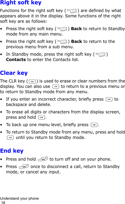Understand your phone                                                                                        18Right soft keyFunctions for the right soft key ( ) are defined by what appears above it in the display. Some functions of the right soft key are as follows:• Press the right soft key ( ) Back to return to Standby mode from any main menu.• Press the right soft key ( ) Back to return to the previous menu from a sub menu.• In Standby mode, press the right soft key ( ) Contacts to enter the Contacts list.Clear keyThe CLR key ( ) is used to erase or clear numbers from the display. You can also use   to return to a previous menu or to return to Standby mode from any menu.• If you enter an incorrect character, briefly press  to backspace and delete.• To erase all digits or characters from the display screen, press and hold  .• To back up one menu level, briefly press  .• To return to Standby mode from any menu, press and hold  until you return to Standby mode.End key• Press and hold   to turn off and on your phone.• Press   once to disconnect a call, return to Standby mode, or cancel any input.