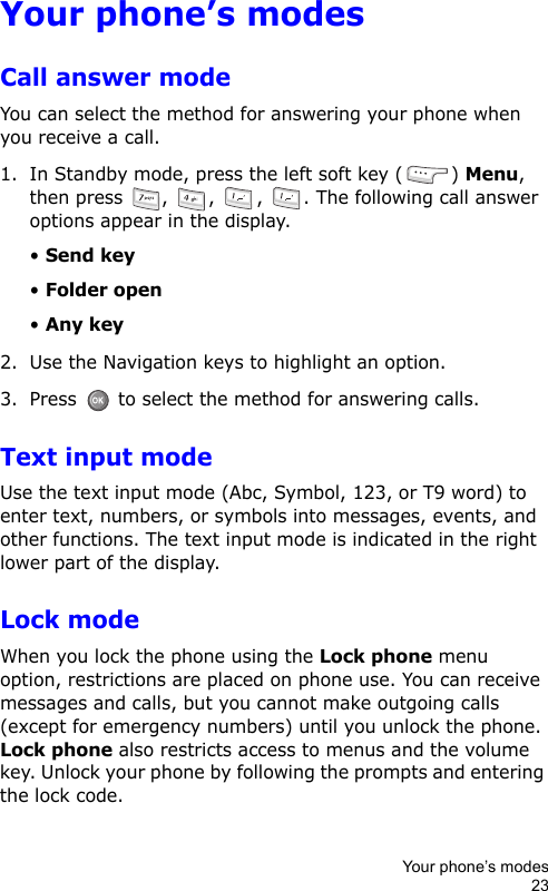 Your phone’s modes23Your phone’s modesCall answer modeYou can select the method for answering your phone when you receive a call.1. In Standby mode, press the left soft key ( ) Menu, then press  ,  ,  ,  . The following call answer options appear in the display.• Send key• Folder open• Any key2. Use the Navigation keys to highlight an option.3. Press   to select the method for answering calls.Text input modeUse the text input mode (Abc, Symbol, 123, or T9 word) to enter text, numbers, or symbols into messages, events, and other functions. The text input mode is indicated in the right lower part of the display.Lock modeWhen you lock the phone using the Lock phone menu option, restrictions are placed on phone use. You can receive messages and calls, but you cannot make outgoing calls (except for emergency numbers) until you unlock the phone. Lock phone also restricts access to menus and the volume key. Unlock your phone by following the prompts and entering the lock code.