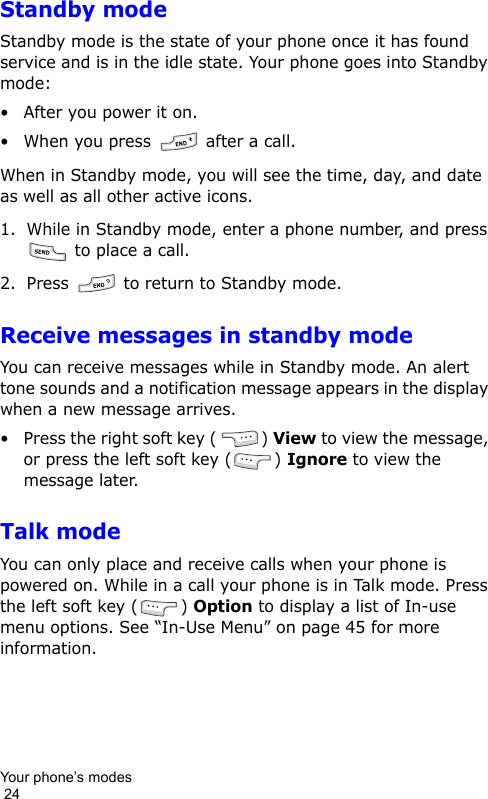 Your phone’s modes                                                                                        24Standby modeStandby mode is the state of your phone once it has found service and is in the idle state. Your phone goes into Standby mode:• After you power it on.• When you press   after a call.When in Standby mode, you will see the time, day, and date as well as all other active icons.1. While in Standby mode, enter a phone number, and press  to place a call.2. Press   to return to Standby mode.Receive messages in standby modeYou can receive messages while in Standby mode. An alert tone sounds and a notification message appears in the display when a new message arrives.• Press the right soft key ( ) View to view the message, or press the left soft key ( ) Ignore to view the message later.Talk modeYou can only place and receive calls when your phone is powered on. While in a call your phone is in Talk mode. Press the left soft key ( ) Option to display a list of In-use menu options. See “In-Use Menu” on page 45 for more information.