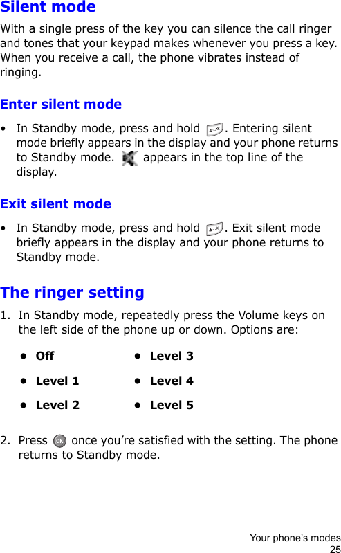 Your phone’s modes25Silent modeWith a single press of the key you can silence the call ringer and tones that your keypad makes whenever you press a key. When you receive a call, the phone vibrates instead of ringing.Enter silent mode• In Standby mode, press and hold  . Entering silent mode briefly appears in the display and your phone returns to Standby mode.   appears in the top line of the display.Exit silent mode• In Standby mode, press and hold . Exit silent mode briefly appears in the display and your phone returns to Standby mode.The ringer setting1. In Standby mode, repeatedly press the Volume keys on the left side of the phone up or down. Options are:2. Press   once you’re satisfied with the setting. The phone returns to Standby mode.•Off •Level 3• Level 1 • Level 4• Level 2 • Level 5