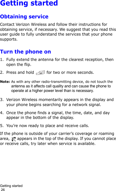 Getting started                                                                                        26Getting startedObtaining serviceContact Verizon Wireless and follow their instructions for obtaining service, if necessary. We suggest that you read this user guide to fully understand the services that your phone supports.Turn the phone on1. Fully extend the antenna for the clearest reception, then open the flip.2. Press and hold   for two or more seconds.Note: As with any other radio-transmitting device, do not touch the antenna as it affects call quality and can cause the phone to operate at a higher power level than is necessary.3. Verizon Wireless momentarily appears in the display and your phone begins searching for a network signal.4. Once the phone finds a signal, the time, date, and day appear in the bottom of the display.5. You’re now ready to place and receive calls.If the phone is outside of your carrier’s coverage or roaming area,   appears in the top of the display. If you cannot place or receive calls, try later when service is available.