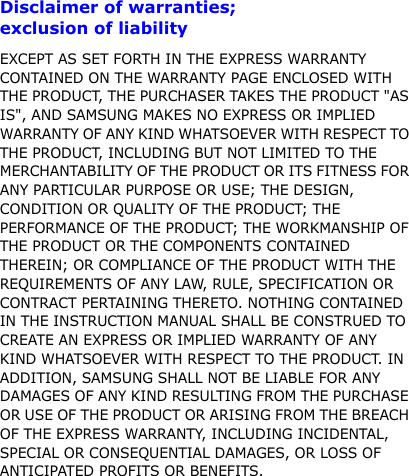 5Disclaimer of warranties;  exclusion of liabilityEXCEPT AS SET FORTH IN THE EXPRESS WARRANTY CONTAINED ON THE WARRANTY PAGE ENCLOSED WITH THE PRODUCT, THE PURCHASER TAKES THE PRODUCT &quot;AS IS&quot;, AND SAMSUNG MAKES NO EXPRESS OR IMPLIED WARRANTY OF ANY KIND WHATSOEVER WITH RESPECT TO THE PRODUCT, INCLUDING BUT NOT LIMITED TO THE MERCHANTABILITY OF THE PRODUCT OR ITS FITNESS FOR ANY PARTICULAR PURPOSE OR USE; THE DESIGN, CONDITION OR QUALITY OF THE PRODUCT; THE PERFORMANCE OF THE PRODUCT; THE WORKMANSHIP OF THE PRODUCT OR THE COMPONENTS CONTAINED THEREIN; OR COMPLIANCE OF THE PRODUCT WITH THE REQUIREMENTS OF ANY LAW, RULE, SPECIFICATION OR CONTRACT PERTAINING THERETO. NOTHING CONTAINED IN THE INSTRUCTION MANUAL SHALL BE CONSTRUED TO CREATE AN EXPRESS OR IMPLIED WARRANTY OF ANY KIND WHATSOEVER WITH RESPECT TO THE PRODUCT. IN ADDITION, SAMSUNG SHALL NOT BE LIABLE FOR ANY DAMAGES OF ANY KIND RESULTING FROM THE PURCHASE OR USE OF THE PRODUCT OR ARISING FROM THE BREACH OF THE EXPRESS WARRANTY, INCLUDING INCIDENTAL, SPECIAL OR CONSEQUENTIAL DAMAGES, OR LOSS OF ANTICIPATED PROFITS OR BENEFITS.