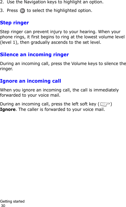 Getting started                                                                                        302. Use the Navigation keys to highlight an option.3. Press  to select the highlighted option.Step ringerStep ringer can prevent injury to your hearing. When your phone rings, it first begins to ring at the lowest volume level (level 1), then gradually ascends to the set level.Silence an incoming ringerDuring an incoming call, press the Volume keys to silence the ringer.Ignore an incoming callWhen you ignore an incoming call, the call is immediately forwarded to your voice mail.During an incoming call, press the left soft key ( ) Ignore. The caller is forwarded to your voice mail.