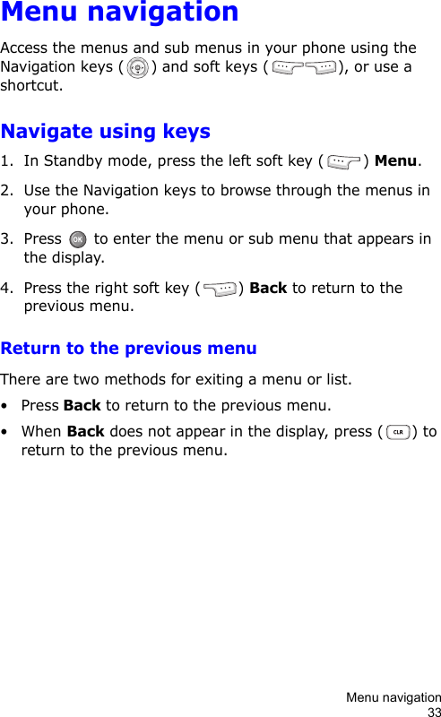 Menu navigation33Menu navigationAccess the menus and sub menus in your phone using the Navigation keys ( ) and soft keys ( ), or use a shortcut.Navigate using keys1. In Standby mode, press the left soft key ( ) Menu.2. Use the Navigation keys to browse through the menus in your phone.3. Press   to enter the menu or sub menu that appears in the display.4. Press the right soft key ( ) Back to return to the previous menu.Return to the previous menuThere are two methods for exiting a menu or list.•Press Back to return to the previous menu.• When Back does not appear in the display, press ( ) to return to the previous menu.