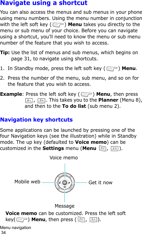 Menu navigation                                                                                        34Navigate using a shortcutYou can also access the menus and sub menus in your phone using menu numbers. Using the menu number in conjunction with the left soft key ( ) Menu takes you directly to the menu or sub menu of your choice. Before you can navigate using a shortcut, you’ll need to know the menu or sub menu number of the feature that you wish to access.Tip: Use the list of menus and sub menus, which begins on page 31, to navigate using shortcuts.1. In Standby mode, press the left soft key ( ) Menu.2. Press the number of the menu, sub menu, and so on for the feature that you wish to access.Example: Press the left soft key ( ) Menu, then press ,  . This takes you to the Planner (Menu 8), and then to the To do list (sub menu 2).Navigation key shortcutsSome applications can be launched by pressing one of the four Navigation keys (see the illustration) while in Standby mode. The up key (defaulted to Voice memo) can be customized in the Settings menu (Menu ,  ).Get it nowMobile webVoice memoMessageVoice memo can be customized. Press the left soft  key() Menu, then press (, ).
