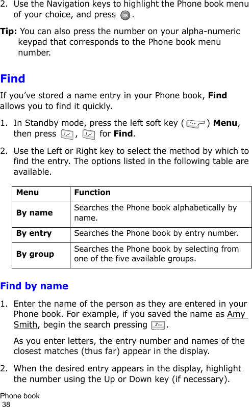 Phone book                                                                                        382. Use the Navigation keys to highlight the Phone book menu of your choice, and press  .Tip: You can also press the number on your alpha-numeric keypad that corresponds to the Phone book menu number.FindIf you’ve stored a name entry in your Phone book, Find allows you to find it quickly.1. In Standby mode, press the left soft key ( ) Menu, then press  ,   for Find.2. Use the Left or Right key to select the method by which to find the entry. The options listed in the following table are available.Find by name1. Enter the name of the person as they are entered in your Phone book. For example, if you saved the name as Amy Smith, begin the search pressing  . As you enter letters, the entry number and names of the closest matches (thus far) appear in the display.2. When the desired entry appears in the display, highlight the number using the Up or Down key (if necessary).Menu FunctionBy nameSearches the Phone book alphabetically by name.By entrySearches the Phone book by entry number.By groupSearches the Phone book by selecting from one of the five available groups.
