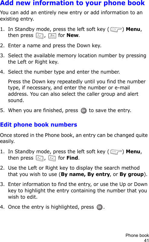 Phone book41Add new information to your phone bookYou can add an entirely new entry or add information to an existing entry.1. In Standby mode, press the left soft key ( ) Menu, then press  ,   for New. 2. Enter a name and press the Down key.3. Select the available memory location number by pressing the Left or Right key.4. Select the number type and enter the number.Press the Down key repeatedly until you find the number type, if necessary, and enter the number or e-mail address. You can also select the caller group and alert sound.5. When you are finished, press   to save the entry.Edit phone book numbersOnce stored in the Phone book, an entry can be changed quite easily.1. In Standby mode, press the left soft key ( ) Menu, then press  ,   for Find.2. Use the Left or Right key to display the search method that you wish to use (By name, By entry, or By group).3. Enter information to find the entry, or use the Up or Down key to highlight the entry containing the number that you wish to edit.4. Once the entry is highlighted, press  .
