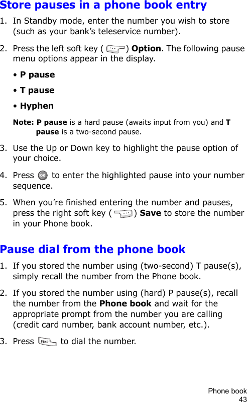 Phone book43Store pauses in a phone book entry1. In Standby mode, enter the number you wish to store (such as your bank’s teleservice number).2. Press the left soft key ( ) Option. The following pause menu options appear in the display.• P pause• T pause• HyphenNote: P pause is a hard pause (awaits input from you) and T pause is a two-second pause.3. Use the Up or Down key to highlight the pause option of your choice.4. Press   to enter the highlighted pause into your number sequence.5. When you’re finished entering the number and pauses, press the right soft key ( ) Save to store the number in your Phone book.Pause dial from the phone book1. If you stored the number using (two-second) T pause(s), simply recall the number from the Phone book.2. If you stored the number using (hard) P pause(s), recall the number from the Phone book and wait for the appropriate prompt from the number you are calling (credit card number, bank account number, etc.).3. Press   to dial the number.