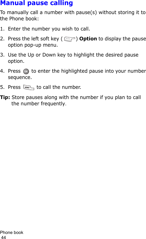 Phone book                                                                                        44Manual pause callingTo manually call a number with pause(s) without storing it to the Phone book:1. Enter the number you wish to call.2. Press the left soft key ( ) Option to display the pause option pop-up menu.3. Use the Up or Down key to highlight the desired pause option.4. Press   to enter the highlighted pause into your number sequence.5. Press   to call the number.Tip: Store pauses along with the number if you plan to call the number frequently.