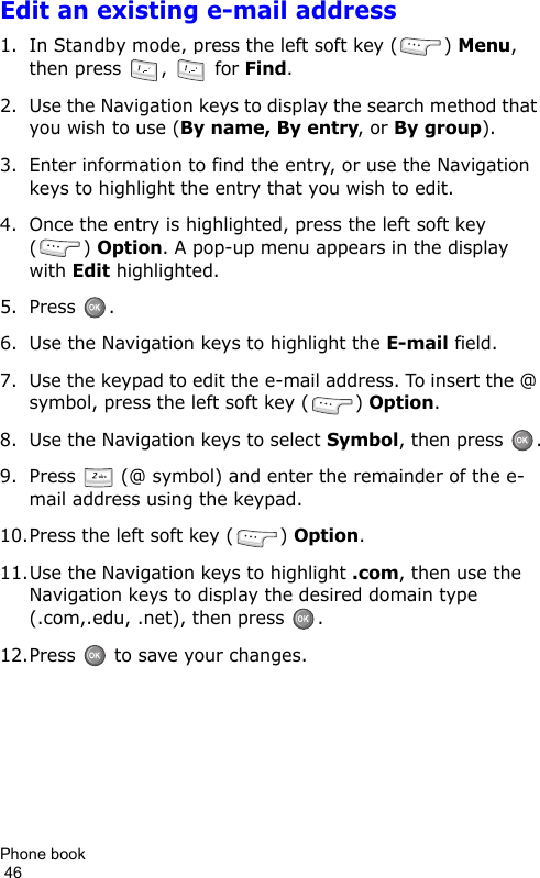 Phone book                                                                                        46Edit an existing e-mail address1. In Standby mode, press the left soft key ( ) Menu, then press  ,   for Find.2. Use the Navigation keys to display the search method that you wish to use (By name, By entry, or By group).3. Enter information to find the entry, or use the Navigation keys to highlight the entry that you wish to edit.4. Once the entry is highlighted, press the left soft key () Option. A pop-up menu appears in the display with Edit highlighted.5. Press .6. Use the Navigation keys to highlight the E-mail field.7. Use the keypad to edit the e-mail address. To insert the @ symbol, press the left soft key ( ) Option.8. Use the Navigation keys to select Symbol, then press  .9. Press   (@ symbol) and enter the remainder of the e-mail address using the keypad.10.Press the left soft key ( ) Option.11.Use the Navigation keys to highlight .com, then use the Navigation keys to display the desired domain type (.com,.edu, .net), then press  .12.Press   to save your changes.