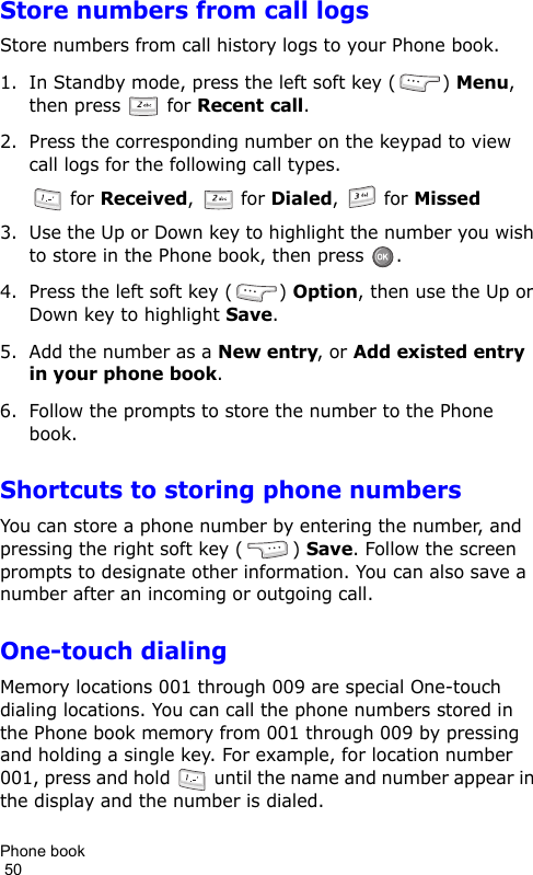 Phone book                                                                                        50Store numbers from call logsStore numbers from call history logs to your Phone book.1. In Standby mode, press the left soft key ( ) Menu, then press   for Recent call.2. Press the corresponding number on the keypad to view call logs for the following call types. for Received,   for Dialed,   for Missed3. Use the Up or Down key to highlight the number you wish to store in the Phone book, then press  .4. Press the left soft key ( ) Option, then use the Up or Down key to highlight Save.5. Add the number as a New entry, or Add existed entry in your phone book.6. Follow the prompts to store the number to the Phone book.Shortcuts to storing phone numbersYou can store a phone number by entering the number, and pressing the right soft key ( ) Save. Follow the screen prompts to designate other information. You can also save a number after an incoming or outgoing call.One-touch dialingMemory locations 001 through 009 are special One-touch dialing locations. You can call the phone numbers stored in the Phone book memory from 001 through 009 by pressing and holding a single key. For example, for location number 001, press and hold   until the name and number appear in the display and the number is dialed.