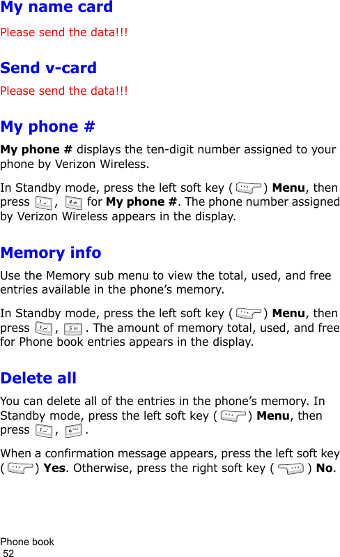 Phone book                                                                                        52My name cardPlease send the data!!!Send v-cardPlease send the data!!!My phone #My phone # displays the ten-digit number assigned to your phone by Verizon Wireless.In Standby mode, press the left soft key ( ) Menu, then press  ,   for My phone #. The phone number assigned by Verizon Wireless appears in the display.Memory infoUse the Memory sub menu to view the total, used, and free entries available in the phone’s memory. In Standby mode, press the left soft key ( ) Menu, then press  ,  . The amount of memory total, used, and free for Phone book entries appears in the display.Delete allYou can delete all of the entries in the phone’s memory. In Standby mode, press the left soft key ( ) Menu, then press  ,  .When a confirmation message appears, press the left soft key () Yes. Otherwise, press the right soft key ( ) No.