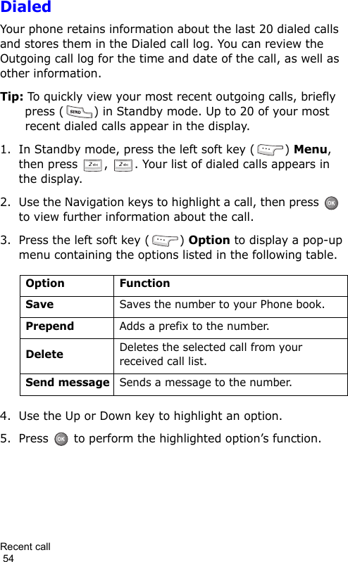 Recent call                                                                                        54DialedYour phone retains information about the last 20 dialed calls and stores them in the Dialed call log. You can review the Outgoing call log for the time and date of the call, as well as other information.Tip: To quickly view your most recent outgoing calls, briefly press ( ) in Standby mode. Up to 20 of your most recent dialed calls appear in the display.1. In Standby mode, press the left soft key ( ) Menu, then press  ,  . Your list of dialed calls appears in the display.2. Use the Navigation keys to highlight a call, then press    to view further information about the call.3. Press the left soft key ( ) Option to display a pop-up menu containing the options listed in the following table.4. Use the Up or Down key to highlight an option.5. Press   to perform the highlighted option’s function.Option FunctionSaveSaves the number to your Phone book.PrependAdds a prefix to the number.DeleteDeletes the selected call from your received call list.Send messageSends a message to the number.