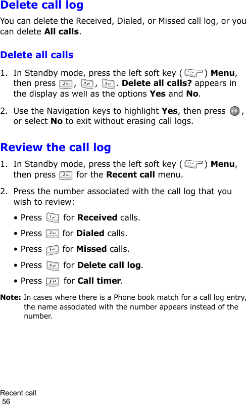 Recent call                                                                                        56Delete call logYou can delete the Received, Dialed, or Missed call log, or you can delete All calls.Delete all calls1. In Standby mode, press the left soft key ( ) Menu, then press  ,  ,  . Delete all calls? appears in the display as well as the options Yes and No.2. Use the Navigation keys to highlight Yes, then press  , or select No to exit without erasing call logs.Review the call log1. In Standby mode, press the left soft key ( ) Menu, then press   for the Recent call menu.2. Press the number associated with the call log that you wish to review:• Press   for Received calls.• Press   for Dialed calls.• Press   for Missed calls.• Press   for Delete call log.• Press   for Call timer.Note: In cases where there is a Phone book match for a call log entry, the name associated with the number appears instead of the number.