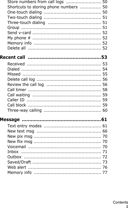 Contents3Store numbers from call logs  ......................... 50Shortcuts to storing phone numbers  ............... 50One-touch dialing ......................................... 50Two-touch dialing ......................................... 51Three-touch dialing  ...................................... 51Group ......................................................... 51Send v-card ................................................. 52My phone # ................................................. 52Memory info  ................................................ 52Delete all  .................................................... 52Recent call  .................................................53Received ..................................................... 53Dialed ......................................................... 54Missed ........................................................ 55Delete call log .............................................. 56Review the call log  ....................................... 56Call timer  .................................................... 58Call waiting  ................................................. 59Caller ID  ..................................................... 59Call block  .................................................... 59Three-way calling  ......................................... 60Message .....................................................61Text entry modes  ......................................... 61New text msg  .............................................. 66New pix msg ................................................ 70New flix msg ................................................ 70Voicemail .................................................... 70Inbox ......................................................... 71Outbox ....................................................... 72Saved/Draft ................................................. 73Web alert  .................................................... 76Memory info  ................................................ 77