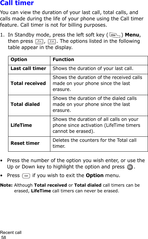 Recent call                                                                                        58Call timerYou can view the duration of your last call, total calls, and calls made during the life of your phone using the Call timer feature. Call timer is not for billing purposes.1. In Standby mode, press the left soft key ( ) Menu, then press  ,  . The options listed in the following table appear in the display.• Press the number of the option you wish enter, or use the Up or Down key to highlight the option and press  .• Press   if you wish to exit the Option menu.Note: Although Total received or Total dialed call timers can be erased, LifeTime call timers can never be erased.Option FunctionLast call timerShows the duration of your last call.Total receivedShows the duration of the received calls made on your phone since the last erasure.Total dialedShows the duration of the dialed calls made on your phone since the last erasure.LifeTimeShows the duration of all calls on your phone since activation (LifeTime timers cannot be erased).Reset timerDeletes the counters for the Total call timer.