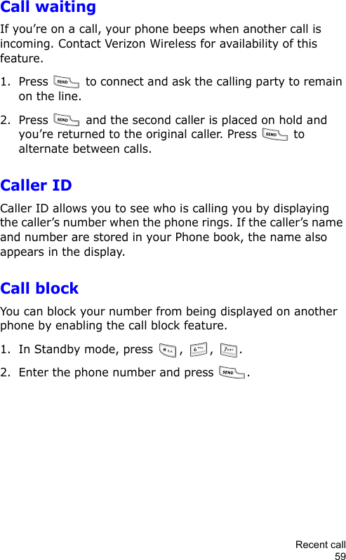 Recent call59Call waitingIf you’re on a call, your phone beeps when another call is incoming. Contact Verizon Wireless for availability of this feature.1. Press   to connect and ask the calling party to remain on the line.2. Press   and the second caller is placed on hold and you’re returned to the original caller. Press   to alternate between calls.Caller IDCaller ID allows you to see who is calling you by displaying the caller’s number when the phone rings. If the caller’s name and number are stored in your Phone book, the name also appears in the display.Call blockYou can block your number from being displayed on another phone by enabling the call block feature.1. In Standby mode, press  ,  ,  .2. Enter the phone number and press  .